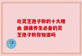 吃灵芝孢子粉的十大理由 健康养生必备的灵芝孢子粉你知道吗