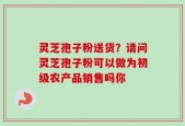 灵芝孢子粉送货？请问灵芝孢子粉可以做为初级农产品销售吗你
