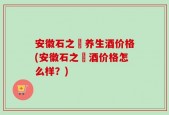 安徽石之仚养生酒价格(安徽石之仚酒价格怎么样？)
