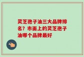 灵芝孢子油三大品牌排名？市面上的灵芝孢子油哪个品牌最好