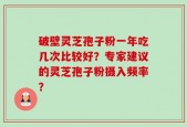 破壁灵芝孢子粉一年吃几次比较好？专家建议的灵芝孢子粉摄入频率？