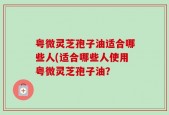 粤微灵芝孢子油适合哪些人(适合哪些人使用粤微灵芝孢子油？