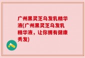 广州黑灵芝乌发乳精华液(广州黑灵芝乌发乳精华液，让你拥有健康秀发)
