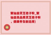 聚仙益灵芝孢子粉_聚仙益高品质灵芝孢子粉，健康养生新选择)