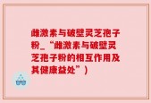 雌激素与破壁灵芝孢子粉_“雌激素与破壁灵芝孢子粉的相互作用及其健康益处”)