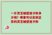 一斤灵芝破壁孢子粉多少钱？哪里可以买到正宗的灵芝破壁孢子粉