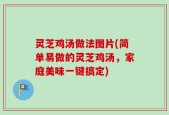 灵芝鸡汤做法图片(简单易做的灵芝鸡汤，家庭美味一键搞定)