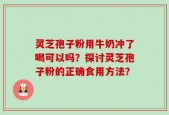 灵芝孢子粉用牛奶冲了喝可以吗？探讨灵芝孢子粉的正确食用方法？