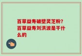 百草益寿破壁灵芝粉？百草益寿刘洪波是干什么的