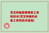 灵芝种植需要哪些工具和技术(灵芝种植的必备工具和技术指南)