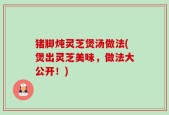 猪脚炖灵芝煲汤做法(煲出灵芝美味，做法大公开！)