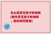 怎么做灵芝孢子粉视频(制作灵芝孢子粉视频，教你如何使用)