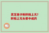 灵芝孢子粉肝阳上亢？肝阳上亢头晕中成药