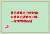 灵芝破壁孢子粉安徽(安徽灵芝破壁孢子粉——有效保健佳品)