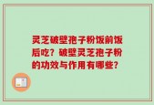 灵芝破壁孢子粉饭前饭后吃？破壁灵芝孢子粉的功效与作用有哪些？
