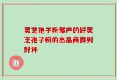 灵芝孢子粉那产的好灵芝孢子粉的出品商得到好评