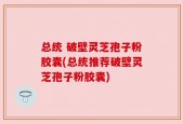 总统 破壁灵芝孢子粉胶囊(总统推荐破壁灵芝孢子粉胶囊)