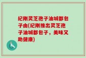 纪刚灵芝孢子油城都包子由(纪刚推出灵芝孢子油城都包子，美味又助健康)