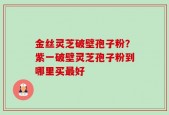 金丝灵芝破壁孢子粉？紫一破壁灵芝孢子粉到哪里买最好