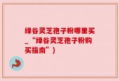 绿谷灵芝孢子粉哪里买_“绿谷灵芝孢子粉购买指南”)