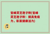 宝峰灵芝孢子粉(宝峰灵芝孢子粉：提高免疫力，彰显健康活力)