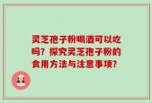 灵芝孢子粉喝酒可以吃吗？探究灵芝孢子粉的食用方法与注意事项？
