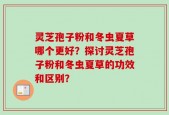 灵芝孢子粉和冬虫夏草哪个更好？探讨灵芝孢子粉和冬虫夏草的功效和区别？