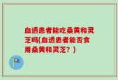 血透患者能吃桑黄和灵芝吗(血透患者能否食用桑黄和灵芝？)