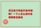 灵芝孢子粉能钓鱼吗视频？一个人怎么拍钓鱼视频做自媒体