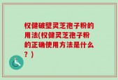 权健破壁灵芝孢子粉的用法(权健灵芝孢子粉的正确使用方法是什么？)