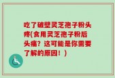 吃了破壁灵芝孢子粉头疼(食用灵芝孢子粉后头痛？这可能是你需要了解的原因！)