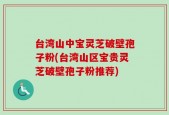 台湾山中宝灵芝破壁孢子粉(台湾山区宝贵灵芝破壁孢子粉推荐)