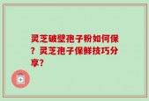 灵芝破壁孢子粉如何保？灵芝孢子保鲜技巧分享？
