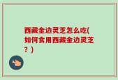 西藏金边灵芝怎么吃(如何食用西藏金边灵芝？)