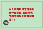 女人长期喝灵芝孢子粉有什么好处(长期喝灵芝孢子粉对女性有何益处？)