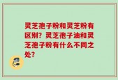 灵芝孢子粉和灵芝粉有区别？灵芝孢子油和灵芝孢子粉有什么不同之处？