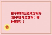 孢子粉好还是灵芝粉好(孢子粉与灵芝粉：哪种更好？)