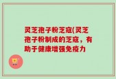 灵芝孢子粉芝寇(灵芝孢子粉制成的芝寇，有助于健康增强免疫力