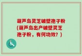 葫芦岛灵芝破壁孢子粉(葫芦岛出产破壁灵芝孢子粉，有何功效？)