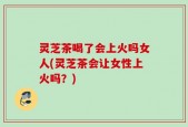 灵芝茶喝了会上火吗女人(灵芝茶会让女性上火吗？)