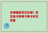 无锡破壁灵芝价格？灵芝孢子粉哪个牌子好又实惠