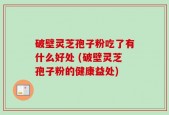 破壁灵芝孢子粉吃了有什么好处 (破壁灵芝孢子粉的健康益处)