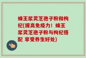 蜂王浆灵芝孢子粉和枸杞(提高免疫力！蜂王浆灵芝孢子粉与枸杞搭配 享受养生好处)