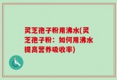 灵芝孢子粉用沸水(灵芝孢子粉：如何用沸水提高营养吸收率)