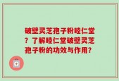 破壁灵芝孢子粉睦仁堂？了解睦仁堂破壁灵芝孢子粉的功效与作用？