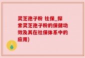 灵芝孢子粉 社保_探索灵芝孢子粉的保健功效及其在社保体系中的应用)