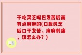 干吃灵芝嘴巴发苦后面有点麻麻的(口服灵芝后口干发苦，麻麻刺痛，该怎么办？)