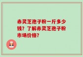 赤灵芝孢子粉一斤多少钱？了解赤灵芝孢子粉市场价格？