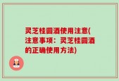 灵芝桂圆酒使用注意(注意事项：灵芝桂圆酒的正确使用方法)