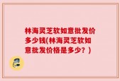 林海灵芝软如意批发价多少钱(林海灵芝软如意批发价格是多少？)
